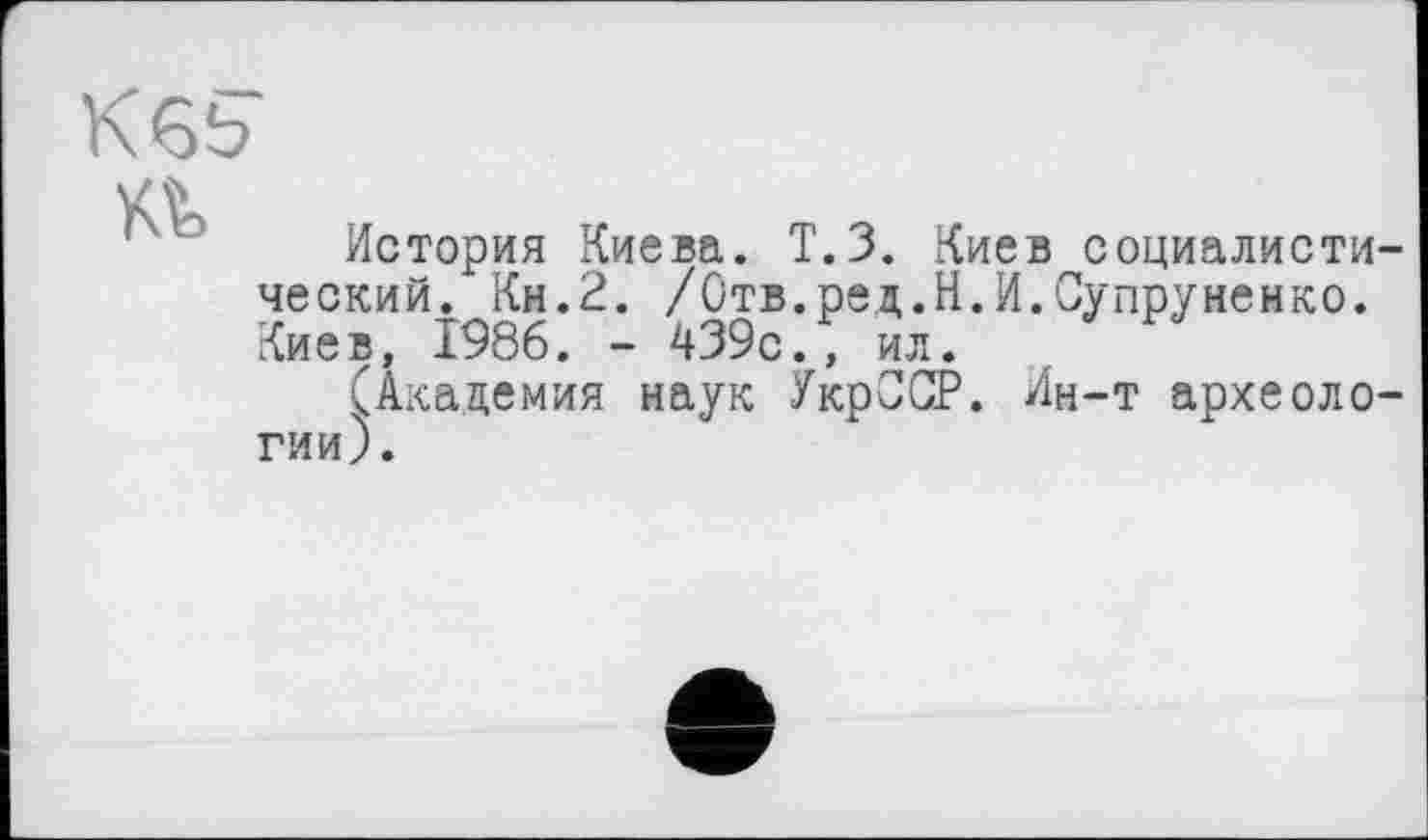 ﻿КЄ5
История Киева. Т.З. Киев социалистический. Кн.2. /Отв.ред.Н.И.Супруненко. Киев, 1986. - 439с., ил.
(Академия наук УкрССР. Ин-т археологии).